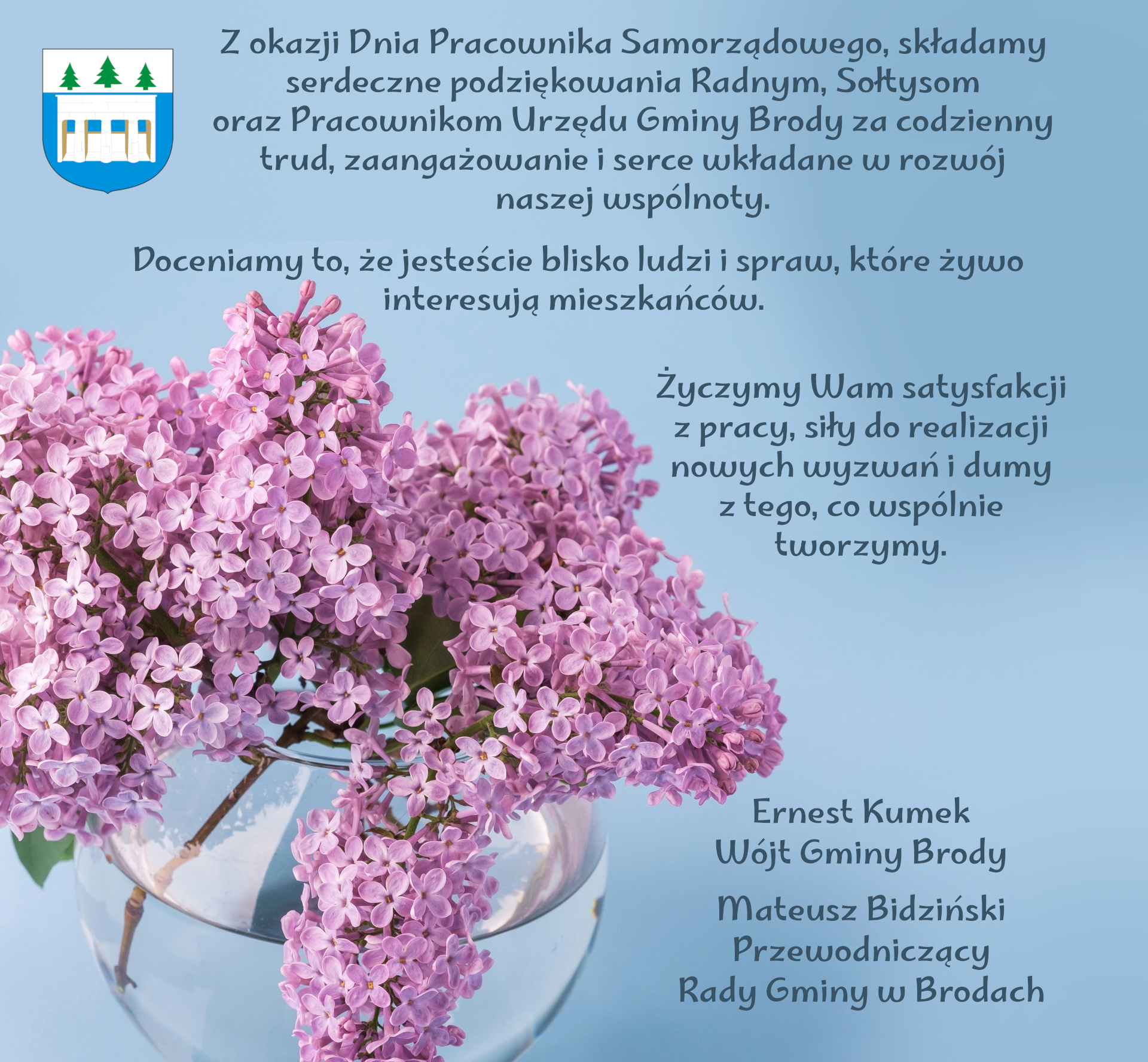 Zdjęcie kwitnących bz&oacute;w we flakonie z&nbsp;tekstem: Z okazji Dnia Pracownika Samorządowego, składamy serdeczne podziękowania Radnym, Sołtysom oraz&nbsp;Pracownikom Urzędu Gminy Brody za codzienny trud, zaangażowanie i&nbsp;serce wkładane w&nbsp;rozw&oacute;j naszej wsp&oacute;lnoty. Doceniamy to, że&nbsp;jesteście blisko ludzi i&nbsp;spraw, kt&oacute;re żywo interesują mieszkańc&oacute;w. Życzymy Wam satysfakcji z&nbsp;pracy, siły do realizacji nowych wyzwań i&nbsp;dumy z&nbsp;tego, co wsp&oacute;lnie tworzymy. Z wyrazami szacunku Ernest Kumek W&oacute;jt Gminy Brody Mateusz Bidziński Przewodniczący Rady Gminy w&nbsp;Brodach.