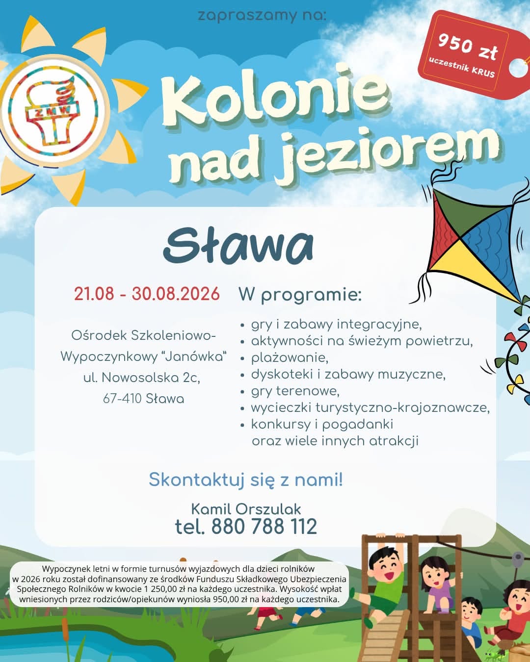 W dniach od 21 do 30 sierpnia 2026 roku odbędą się kolonie nad jeziorem w&nbsp;Sławie. Ich koszt wynosi 950 zł na&nbsp;każdego uczestnika objętego ubezpieczeniem KRUS. Za osoby ubezpieczone w&nbsp;ZUS trzeba zapłacić 2200 zł.  Wypoczynek organizuje Związek Młodzieży Wiejskiej. Dzieci przebywać będą w&nbsp;Ośrodku Szkoleniowo-Wypoczynkowym "Jan&oacute;wka", mieszczącym się przy ul. Nowosolskiej 2c (67-410 Sława). Zapewnione będą m.in. gry i&nbsp;zabawy integracyjne, aktywności na&nbsp;świeżym powietrzu, plażowanie, dyskoteki i&nbsp;zabawy muzyczne, gry terenowe, wycieczki turystyczno-krajoznawcze, konkursy i&nbsp;pogadanki.  Wypoczynek letni w&nbsp;formie turnus&oacute;w wyjazdowych dla dzieci rolnik&oacute;w, został dofinansowany ze środk&oacute;w Funduszu Składkowego Ubezpieczenia Społecznego Rolnik&oacute;w w&nbsp;kwocie 1 250,00 zł na&nbsp;każdego uczestnika. Więcej informacji można uzyskać pod numerem telefonu: 880 788 112. 
